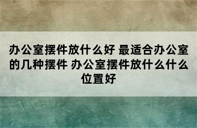 办公室摆件放什么好 最适合办公室的几种摆件 办公室摆件放什么什么位置好